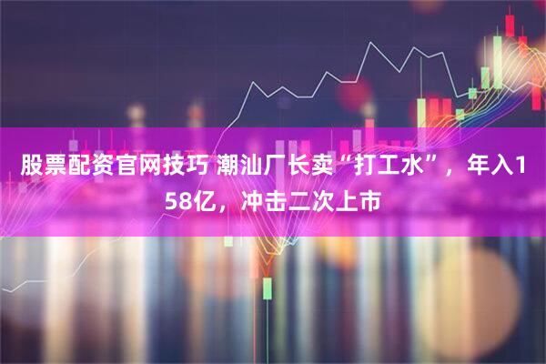 股票配资官网技巧 潮汕厂长卖“打工水”，年入158亿，冲击二次上市