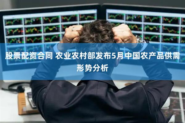 股票配资合同 农业农村部发布5月中国农产品供需形势分析