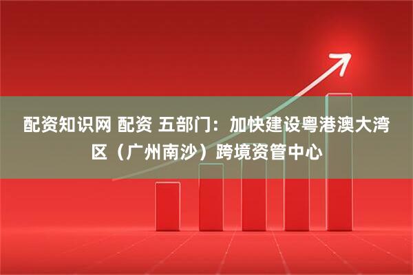 配资知识网 配资 五部门：加快建设粤港澳大湾区（广州南沙）跨境资管中心