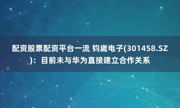 配资股票配资平台一流 钧崴电子(301458.SZ)：目前未与华为直接建立合作关系