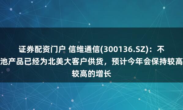 证券配资门户 信维通信(300136.SZ)：不锈钢电池产品已经为北美大客户供货，预计今年会保持较高的增长