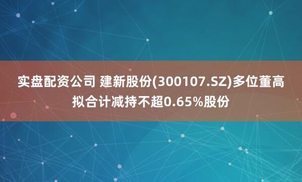 实盘配资公司 建新股份(300107.SZ)多位董高拟合计减持不超0.65%股份