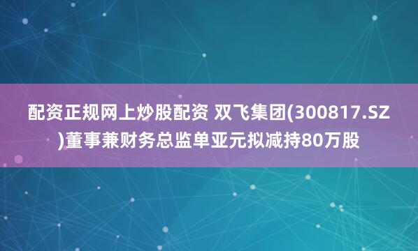 配资正规网上炒股配资 双飞集团(300817.SZ)董事兼财务总监单亚元拟减持80万股