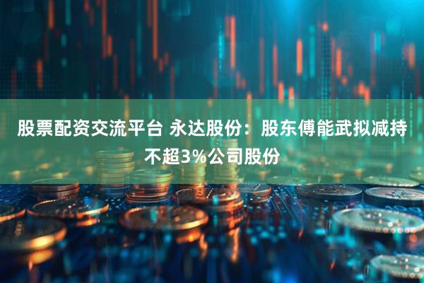 股票配资交流平台 永达股份：股东傅能武拟减持不超3%公司股份