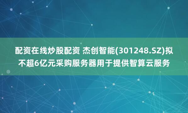 配资在线炒股配资 杰创智能(301248.SZ)拟不超6亿元采购服务器用于提供智算云服务