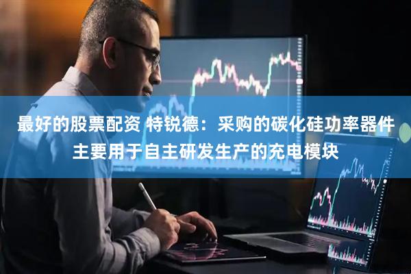 最好的股票配资 特锐德：采购的碳化硅功率器件主要用于自主研发生产的充电模块