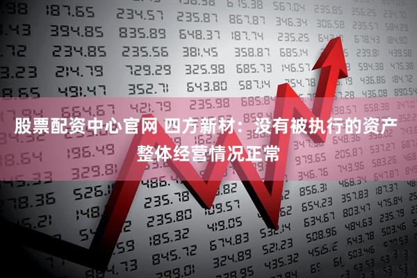 股票配资中心官网 四方新材：没有被执行的资产 整体经营情况正常