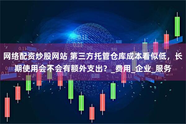 网络配资炒股网站 第三方托管仓库成本看似低，长期使用会不会有额外支出？_费用_企业_服务