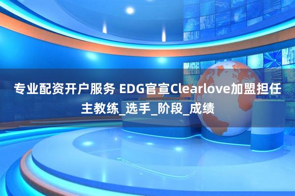 专业配资开户服务 EDG官宣Clearlove加盟担任主教练_选手_阶段_成绩
