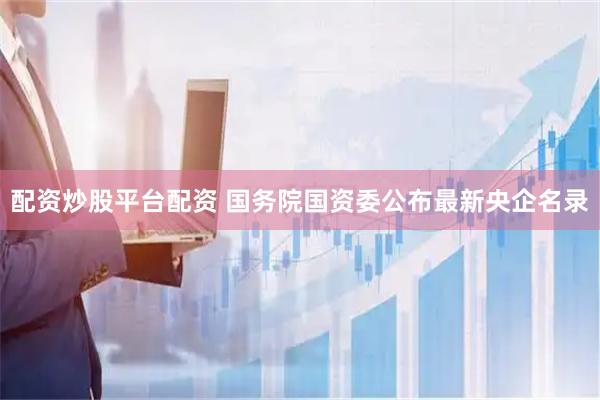 配资炒股平台配资 国务院国资委公布最新央企名录