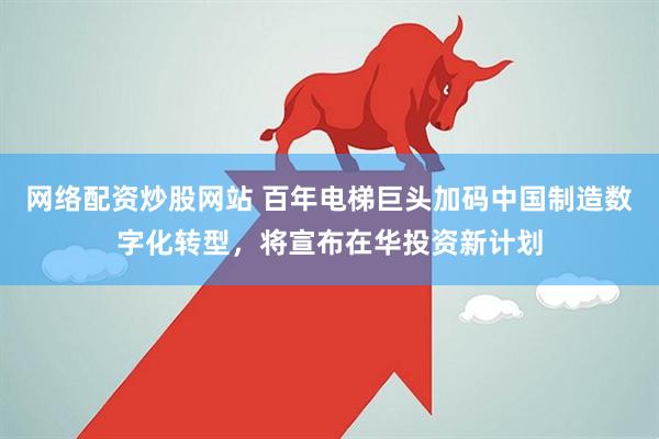 网络配资炒股网站 百年电梯巨头加码中国制造数字化转型，将宣布在华投资新计划