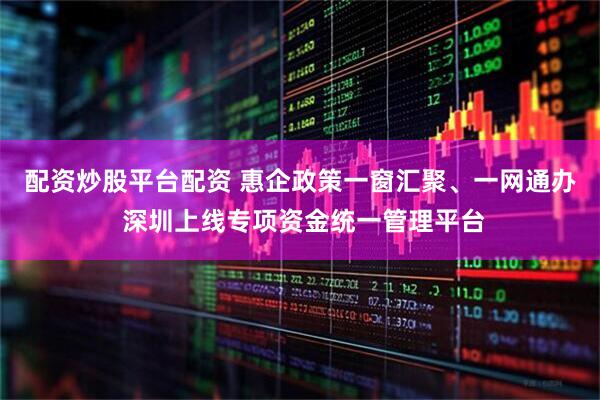 配资炒股平台配资 惠企政策一窗汇聚、一网通办 深圳上线专项资金统一管理平台