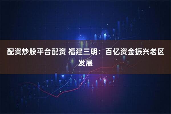 配资炒股平台配资 福建三明：百亿资金振兴老区发展