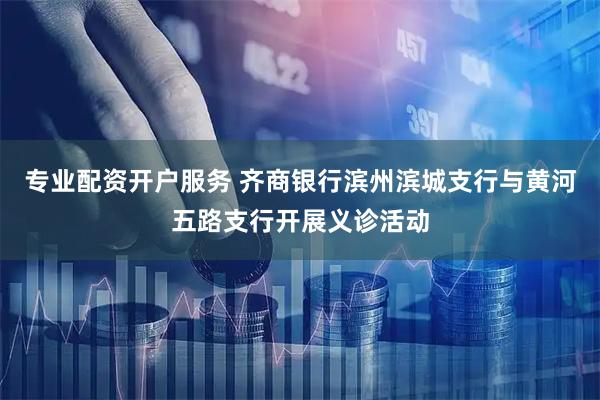 专业配资开户服务 齐商银行滨州滨城支行与黄河五路支行开展义诊活动