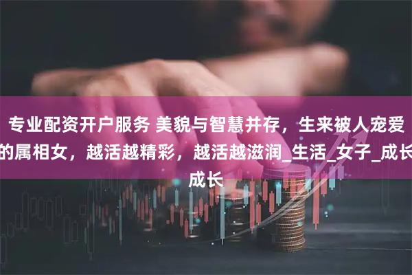 专业配资开户服务 美貌与智慧并存，生来被人宠爱的属相女，越活越精彩，越活越滋润_生活_女子_成长