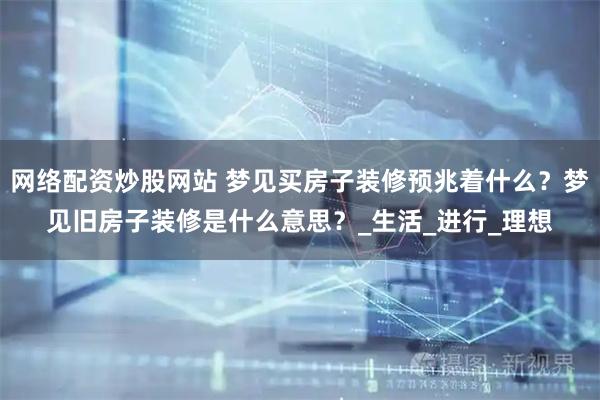 网络配资炒股网站 梦见买房子装修预兆着什么？梦见旧房子装修是什么意思？_生活_进行_理想