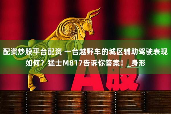 配资炒股平台配资 一台越野车的城区辅助驾驶表现如何？猛士M817告诉你答案！_身形
