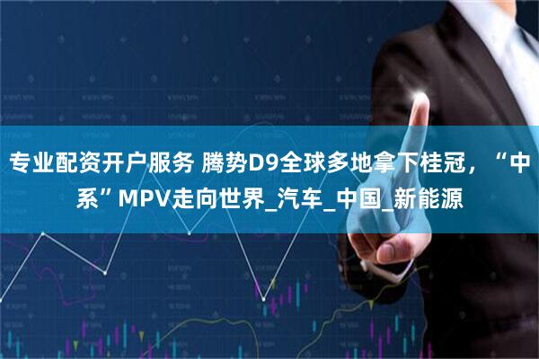 专业配资开户服务 腾势D9全球多地拿下桂冠，“中系”MPV走向世界_汽车_中国_新能源