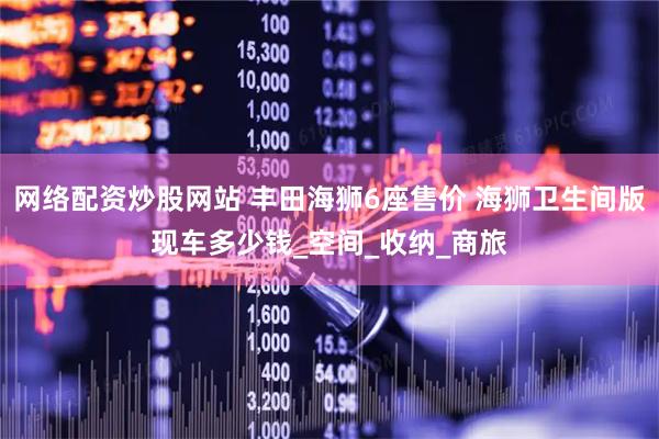 网络配资炒股网站 丰田海狮6座售价 海狮卫生间版现车多少钱_空间_收纳_商旅