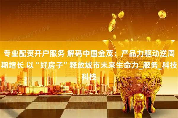 专业配资开户服务 解码中国金茂：产品力驱动逆周期增长 以“好房子”释放城市未来生命力_服务_科技