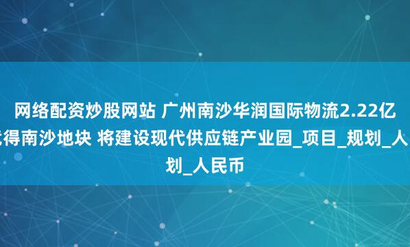 网络配资炒股网站 广州南沙华润国际物流2.22亿元竞得南沙地块 将建设现代供应链产业园_项目_规划_人民币