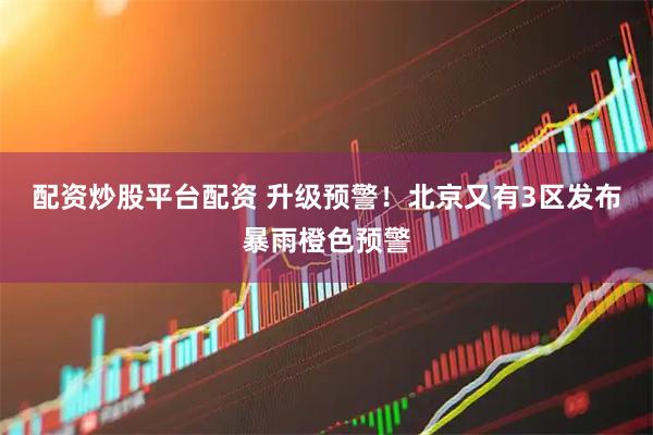 配资炒股平台配资 升级预警！北京又有3区发布暴雨橙色预警