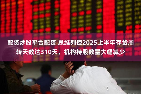 配资炒股平台配资 思维列控2025上半年存货周转天数达310天，机构持股数量大幅减少