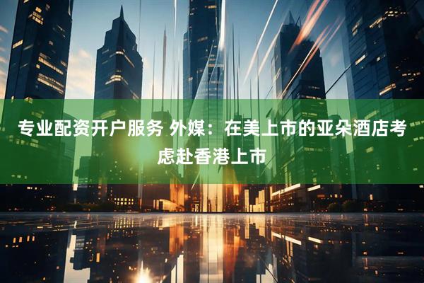 专业配资开户服务 外媒：在美上市的亚朵酒店考虑赴香港上市