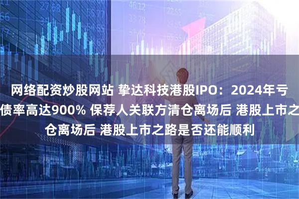 网络配资炒股网站 挚达科技港股IPO:2024年亏损扩大306% 负债率高达900% 保荐人关联方清仓离场后 港股上市之路是否还能顺利