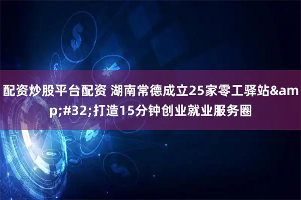 配资炒股平台配资 湖南常德成立25家零工驿站 打造15分钟创业就业服务圈