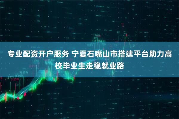 专业配资开户服务 宁夏石嘴山市搭建平台助力高校毕业生走稳就业路