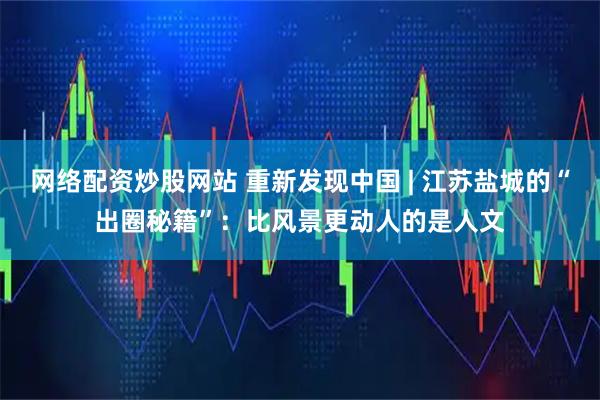 网络配资炒股网站 重新发现中国 | 江苏盐城的“出圈秘籍”:比风景更动人的是人文